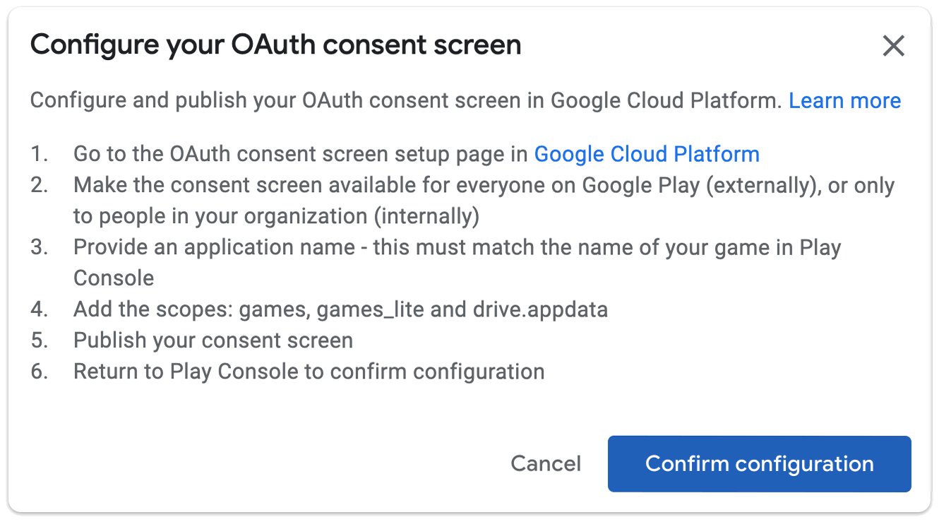 Configurar a tela de permissão OAuth. Configure e publique a página de configuração da tela de permissão OAuth no Google Cloud Platform. 1. Acesse a página de configuração da tela de permissão OAuth no Google Cloud Platform. 2. Disponibilize a tela de consentimento para todos no Google Play (externamente) ou somente para as pessoas na sua organização (internamente). 3. Dê um nome para o app, que precisa ser igual ao do jogo no Play Console. 4. Adicione os escopos: games, games_lite e drive.appdata. 5. Publique a tela de permissão. 6. Volte ao Play Console para confirmar a configuração.