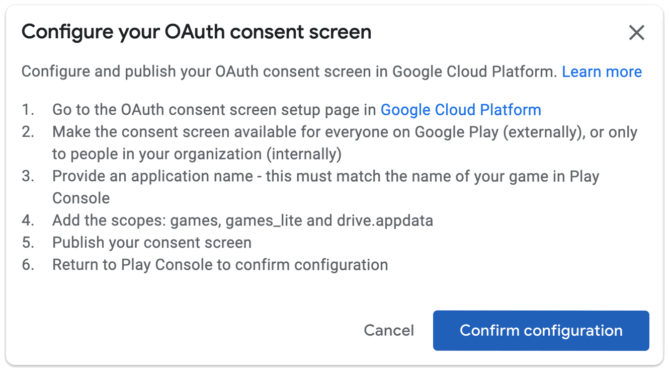 OAuth 동의 화면 구성 Google Cloud Platform에서 OAuth 동의 화면 설정 페이지를 구성하고 게시합니다. 1. Google Cloud Platform의 OAuth 동의 화면 설정 페이지로 이동합니다. 2. 동의 화면을 Google Play의 모든 사용자 (외부) 또는 조직 내 사용자 (내부 사용자)에게만 제공합니다. 3. 애플리케이션 이름을 입력합니다. Play Console의 게임 이름과 일치해야 합니다. 4. 범위(games, games_lite, drive.appdata)를 추가합니다. 5. 동의 화면을 게시합니다. 6. Play Console로 돌아가서 구성을 확인합니다.